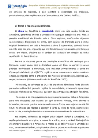 Geografia e História de Rondônia para o TCE/RO Procurador junto ao MP
Professores: Leandro Signori e Sérgio Henrique
Prof. Leandro Signori www.estrategiaconcursos.com.br 7 de 43
de serviços de logística, o que facilitará a exportação da produção,
principalmente, das regiões Norte e Centro-Oeste, via Oceano Pacífico.
2. Clima e regime pluviométrico
O clima de Rondônia é equatorial, como em toda região úmida da
Amazônia, garantindo chuvas e umidade em qualquer estação no ano. Mas, a
posição meridional do Estado, sob a ótica regional, confere-lhe algumas
características diferenciais no clima, com caráter de transição para o clima
tropical. Entretanto, em toda a Amazônia o clima é superúmido, podendo haver
um mês seco por ano, enquanto que em Rondônia ocorrem anualmente 3 meses
secos, em média. Decorre daí o caráter de transição em direção ao clima
semiúmido do Brasil Central.
Dentre os sistemas gerais de circulação atmosférica de destaque para
Rondônia, assim como para a Amazônia como um todo, responsáveis pelos
padrões hidrológicos e climáticos, vale ressaltar primeiramente a Zona de
Convergência Intertropical (ZCIT), região onde se encontram os ventos nordeste
e leste, conhecidos como o anticiclone dos Açores e anticiclone do Atlântico Sul,
respectivamente. (Governo do Estado de Rondônia, 2007).
No outono, as correntes da ZCIT de origem do hemisfério Norte descem
para o hemisfério Sul, gerando regiões de instabilidade, provocando aguaceiros
na região meridional da Amazônia, que com pouca frequência atingem Rondônia.
No verão, o ar em convergência dentro da massa de ar sobre a Amazônia
gera céu encoberto por nuvens do tipo cúmulos nimbos, com chuvas e
trovoadas, às vezes granito, ventos moderados a fortes, com rajadas de até 90
km/h. As chuvas são rápidas e ocorrem à tarde ou início da noite, quando pelo
calor do dia, a radiação terrestre e as correntes convectivas de intensificam.
No inverno, correntes de origem polar podem atingir a Amazônia. Na
região gelada onde se origina, a massa de ar é fria, seca e estável. Na trajetória
até atingir o Equador e a Amazônia, a massa de ar absorve calor e umidade do
mar, tornando-se instável, atingindo Rondônia e provocando chuvas e queda de
0
00000000000 - DEMO
 