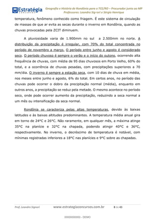 Geografia e História de Rondônia para o TCE/RO Procurador junto ao MP
Professores: Leandro Signori e Sérgio Henrique
Prof. Leandro Signori www.estrategiaconcursos.com.br 8 de 43
temperatura, fenômeno conhecido como friagem. É este sistema de circulação
de massas de que ar evita as secas durante o inverno em Rondônia, quando as
chuvas provocadas pela ZCIT diminuem.
A pluviosidade varia de 1.900mm no sul a 2.500mm no norte. A
distribuição da precipitação é irregular, com 70% do total concentrada no
período de novembro a março. O período entre junho e agosto é considerado
seco. O período chuvoso é sempre o verão e o início do outono, ocorrendo alta
frequência de chuvas, com média de 95 dias chuvosos em Porto Velho, 60% do
total, e a ocorrência de chuvas pesadas, com precipitações superiores a 70
mm/dia. O inverno é sempre a estação seca, com 10 dias de chuva em média,
nos meses entre junho e agosto, 6% do total. Em certos anos, no período das
chuvas pode ocorrer o dobro da precipitação normal (média), enquanto em
outros anos, a precipitação se reduz pela metade. O mesmo acontece no período
seco, onde pode ocorrer aumento da precipitação, reduzindo a seca normal a
um mês ou intensificação da seca normal.
Rondônia se caracteriza pelas altas temperaturas, devido às baixas
latitudes e às baixas altitudes predominantes. A temperatura média anual gira
em torno de 24°C e 26°C. Não raramente, em qualquer mês, a máxima atinge
35°C na planície e 32°C na chapada, podendo atingir 40°C e 36°C,
respectivamente. No inverno, o decréscimo de temperatura é notável, com
mínimas registradas inferiores a 18°C nas planícies e 9°C sobre as chapadas.
0
00000000000 - DEMO
 
