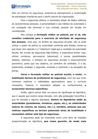 Polícia Legislativa Câmara dos Deputados
Parte Específica - Teoria e Exercícios
Prof. Alexandre Herculano Aula 00
Prof. Alexandre Herculano www.estrategiaconcursos.com.br 10 de 40
feito em termos de segurança, evitando-se planejamento e implantação
de estratégias impróprias para o perfil cultural da organização.
Para a segurança efetiva, é necessário dispor de dados relativos
às características pessoais, à personalidade e aos hábitos da autoridade a
ser protegida não devendo a sua vontade pessoal ser levada em
consideração.
Meu amigos a formação militar ou policial, por si só, não
constitui credencial para o exercício da atividade de segurança
das pessoas, visto que, no âmbito da segurança privada, não se pode
utilizar o poder de polícia ou autoridade conferida pelo Estado, tendo-se
que at
faculta. No mundo da Segurança Não-Pública, é impensável fechar ruas,
utilizar comboios, percussores (advanced) e outras possibilidades
estatais. Ademais, o enfoque da segurança privada é essencialmente
preventivo, posto que seu objetivo, ao contrário de combater, é o de,
justamente, proteger o segurado, evitando o confronto e as situações de
perigo.
Caros a formação militar ou policial auxilia, e muito, na
habilitação técnica do profissional de segurança, uma vez que inclui
inúmeras matérias e habilidades aproveitáveis para o currículo
necessário. Todavia, é necessário adaptar os conhecimentos e
acrescentar técnicas específicas.
Então, agora vamos falar um pouco do significado de dignitário,
que é aquele que exerce cargo elevado, com alta graduação honorífica e
que foi elevado a alguma dignidade. Dentre os dignitários estão as
autoridades (presidentes, ministros, papas, etc.), as celebridades
(astros do cinema, da música, etc.) e, também, pessoas que por
motivos específicos se tornam potenciais alvos de hostilidade e
necessitam utilizar este tipo de segurança.
A segurança pode ser entendida como uma série de medidas
proporcionadas ao dignitário, que visam garantir, de modo mais
00000000000
00000000000 - DEMO
 