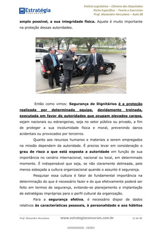 Polícia Legislativa Câmara dos Deputados
Parte Específica - Teoria e Exercícios
Prof. Alexandre Herculano Aula 00
Prof. Alexandre Herculano www.estrategiaconcursos.com.br 11 de 40
amplo possível, a sua integridade física. Aquela é muito importante
na proteção dessas autoridades.
Então como vimos: Segurança de Dignitários é a proteção
realizada por determinada equipe, devidamente treinada,
executada em favor de autoridades que ocupam elevados cargos,
sejam nacionais ou estrangeiras, seja no setor público ou privado, a fim
de proteger a sua incolumidade física e moral, prevenindo danos
acidentais ou provocados por terceiros.
Quanto aos recursos humanos e materiais a serem empregados
na missão dependem da autoridade. É preciso levar em consideração o
grau de risco a que está exposta a autoridade em função de sua
importância no cenário internacional, nacional ou local, em determinado
momento. É indispensável que seja, se não claramente delineada, pelo
menos esboçada a cultura organizacional quando o assunto é segurança.
Pesquisar essa cultura é fator de fundamental importância na
determinação do que é necessário fazer e do que efetivamente poderá ser
feito em termos de segurança, evitando-se planejamento e implantação
de estratégias impróprias para o perfil cultural da organização.
Para a segurança efetiva, é necessário dispor de dados
relativos às características pessoais, à personalidade e aos hábitos
00000000000
00000000000 - DEMO
 