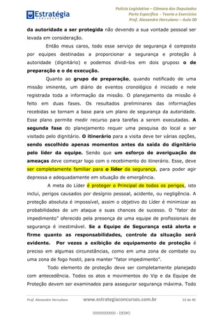 Polícia Legislativa Câmara dos Deputados
Parte Específica - Teoria e Exercícios
Prof. Alexandre Herculano Aula 00
Prof. Alexandre Herculano www.estrategiaconcursos.com.br 12 de 40
da autoridade a ser protegida não devendo a sua vontade pessoal ser
levada em consideração.
Então meus caros, todo esse serviço de segurança é composto
por equipes destinadas a proporcionar a segurança e proteção à
autoridade (dignitário) e podemos dividi-los em dois grupos: o de
preparação e o de execução.
Quanto ao grupo de preparação, quando notificado de uma
missão iminente, um diário de eventos cronológico é iniciado e nele
registrada toda a informação da missão. O planejamento da missão é
feito em duas fases. Os resultados preliminares das informações
recebidas se tornam a base para um plano de segurança da autoridade.
Esse plano permite medir recurso para tarefas a serem executadas. A
segunda fase do planejamento requer uma pesquisa do local a ser
visitado pelo dignitário. O itinerário para a visita deve ter várias opções,
sendo escolhido apenas momentos antes da saída do dignitário
pelo líder da equipe. Sendo que um esforço de averiguação de
ameaças deve começar logo com o recebimento do itinerário. Esse, deve
ser completamente familiar para o líder da segurança, para poder agir
depressa e adequadamente em situação de emergência.
A meta do Líder é proteger o Principal de todos os perigos, isto
inclui, perigos causados por desígnio pessoal, acidente, ou negligência. A
proteção absoluta é impossível, assim o objetivo do Líder é minimizar as
segurança é inestimável. Se a Equipe de Segurança está alerta e
firme quanto as responsabilidades, controle da situação será
evidente. Por vezes a exibição de equipamento de proteção é
preciso em algumas circunstâncias, como em uma zona de combate ou
Todo elemento de proteção deve ser completamente planejado
com antecedência. Todos os atos e movimentos do Vip e da Equipe de
Proteção devem ser examinados para assegurar segurança máxima. Todo
00000000000
00000000000 - DEMO
 