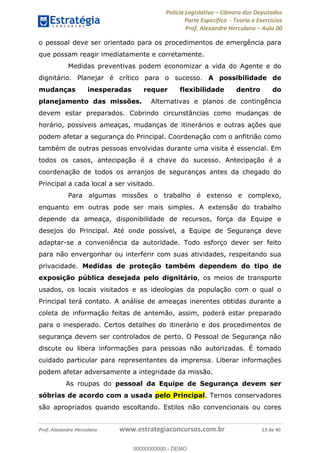 Polícia Legislativa Câmara dos Deputados
Parte Específica - Teoria e Exercícios
Prof. Alexandre Herculano Aula 00
Prof. Alexandre Herculano www.estrategiaconcursos.com.br 13 de 40
o pessoal deve ser orientado para os procedimentos de emergência para
que possam reagir imediatamente e corretamente.
Medidas preventivas podem economizar a vida do Agente e do
dignitário. Planejar é crítico para o sucesso. A possibilidade de
mudanças inesperadas requer flexibilidade dentro do
planejamento das missões. Alternativas e planos de contingência
devem estar preparados. Cobrindo circunstâncias como mudanças de
horário, possíveis ameaças, mudanças de itinerários e outras ações que
podem afetar a segurança do Principal. Coordenação com o anfitrião como
também de outras pessoas envolvidas durante uma visita é essencial. Em
todos os casos, antecipação é a chave do sucesso. Antecipação é a
coordenação de todos os arranjos de seguranças antes da chegado do
Principal a cada local a ser visitado.
Para algumas missões o trabalho é extenso e complexo,
enquanto em outras pode ser mais simples. A extensão do trabalho
depende da ameaça, disponibilidade de recursos, força da Equipe e
desejos do Principal. Até onde possível, a Equipe de Segurança deve
adaptar-se a conveniência da autoridade. Todo esforço dever ser feito
para não envergonhar ou interferir com suas atividades, respeitando sua
privacidade. Medidas de proteção também dependem do tipo de
exposição pública desejada pelo dignitário, os meios de transporte
usados, os locais visitados e as ideologias da população com o qual o
Principal terá contato. A análise de ameaças inerentes obtidas durante a
coleta de informação feitas de antemão, assim, poderá estar preparado
para o inesperado. Certos detalhes do itinerário e dos procedimentos de
segurança devem ser controlados de perto. O Pessoal de Segurança não
discute ou libera informações para pessoas não autorizadas. É tomado
cuidado particular para representantes da imprensa. Liberar informações
podem afetar adversamente a integridade da missão.
As roupas do pessoal da Equipe de Segurança devem ser
sóbrias de acordo com a usada pelo Principal. Ternos conservadores
são apropriados quando escoltando. Estilos não convencionais ou cores
00000000000
00000000000 - DEMO
 