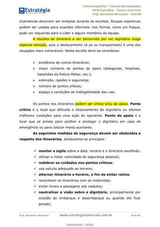 Polícia Legislativa Câmara dos Deputados
Parte Específica - Teoria e Exercícios
Prof. Alexandre Herculano Aula 00
Prof. Alexandre Herculano www.estrategiaconcursos.com.br 14 de 40
chamativas deveriam ser evitadas durante as escoltas. Roupas esportivas
podem ser usadas para ocasiões informais. Uso formal, como um fraque,
pode ser requerido para o Líder e alguns membros da equipe.
A escolha de itinerário a ser percorrido por um dignitário exige
especial atenção, pois o deslocamento (à pe ou transportado) é uma das
situações mais vulneráveis. Nesta escolta deve-se considerar:
existência de outros itinerários;
maior números de pontos de apoio (delegacias, hospitais,
batalhões da Polícia Militar, etc.);
extensão, rapidez e segurança;
número de pontos críticos;
espaço e condições de trafegabilidade das vias.
Os pontos nos itinerários podem ser crítico e/ou de apoio. Ponto
crítico é o local que dificulta o deslocamento do dignitário ou oferece
melhores condições para uma ação do oponente. Ponto de apoio é o
local que se presta para acolher e proteger o dignitário em caso de
emergência ou para colocar meios auxiliares.
As seguintes medidas de segurança devem ser obdecidas a
respeito dos itinerários, destacamos as principais:
manter o sigilo sobre a data, horário e o itinerário escolhido;
utilizar a maior velocidade de segurança possível;
redobrar os cuidados nos pontos críticos;
usa veículo adequado ao terreno;
alternar itinerário e horário, a fim de evitar rotina;
reconhecer os itinerários com os motoristas;
evitar túneis e passagens sob viadutos;
neutralizar a visão sobre o dignitário, principalmente por
ocasião do embarque e desembarque ou quando ele ficar
parado;
00000000000
00000000000 - DEMO
 