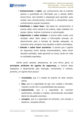 Polícia Legislativa Câmara dos Deputados
Parte Específica - Teoria e Exercícios
Prof. Alexandre Herculano Aula 00
Prof. Alexandre Herculano www.estrategiaconcursos.com.br 16 de 40
Conhecimento = saber: por conhecimento não se entende
apenas a quantidade de informação que a pessoa detêm
(know-how), mas também a disposição para aprender, para
ampliar seus conhecimentos, transmitir e compartilhar esses
conhecimentos quando necessário;
Habilidade = saber fazer: não basta ter conhecimento, é
preciso saber como colocá-lo em prática, saber trabalhar em
equipe, liderar, motivar e promover a comunicação;
Julgamento = saber analisar: é preciso saber avaliar uma
situação, saber obter dados e informações precisas, ter
discernimento para a tomada de decisão adequada, no
momento certo, ponderar com equilíbrio e definir prioridades;
Atitude = saber fazer acontecer: é preciso que o agente
de segurança tenha atitude empreendedora, saiba tomar
decisões acertadas, saiba gerenciar os riscos, tendo em vista
os resultados esperados.
Sendo assim pessoal, destacamos, de uma forma geral, os
principais atributos do agente de segurança, a maioria deles
desejáveis é desenvolvida pela instrução, treinamento e vivência,
portanto, um agente deve possuir:
vivacidade, que é o estado de espírito de estar sempre
alerta;
tato, que é a capacidade de agir com cuidado e discrição,
visando a evitar ferir a suscetibilidade das pessoas;
autocontrole, que é a capacidade de controlar
sentimentos, emoções e reações, demonstrando serenidade
diante de situações anormais;
coragem, que é a capacidade de enfrentar, com energia e
destemor, situações difíceis;
00000000000
00000000000 - DEMO
 