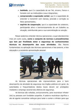 Polícia Legislativa Câmara dos Deputados
Parte Específica - Teoria e Exercícios
Prof. Alexandre Herculano Aula 00
Prof. Alexandre Herculano www.estrategiaconcursos.com.br 17 de 40
lealdade, que é a capacidade de ser fiel, sincero, franco e
honesto com as instituições e seus integrantes;
compreensão e expressão verbal, que é a capacidade de
entender e transmitir com clareza, precisão e correção os
fatos apresentados;
espírito de cooperação, que é a capacidade de colaborar,
participando ativa e harmoniosamente de um trabalho ou
situação, contribuindo para a sua concretização ou solução.
Pessol podemos entender técnica operacional, a qual abordaremos
mais em outra aulas, como o conjunto de normas e procedimentos
que tem por finalidade dotar o segurança de conhecimentos
técnicos no desempenho das suas atividades. São fatores
fundamentais na aplicação das técnicas operacionais e boa postura, a boa
educação e a excelente apresentação pessoal.
As técnicas operacionais são imprescindíveis para o bom
desempenho da atividade de segurança nos órgãos públicos em geral. As
autoridades e frequentadores destes locais devem ser protegidos
mediante o emprego racional dos efetivos de segurança.
As técnicas são voltadas, exclusivamente, para neutralizar infrator
(es) ou pessoas com fundadas suspeitas. A palavra neutralizar significa o
ato do agente concentrar esforços para isolar e conter o infrator para que
00000000000
00000000000 - DEMO
 