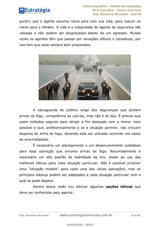 Polícia Legislativa Câmara dos Deputados
Parte Específica - Teoria e Exercícios
Prof. Alexandre Herculano Aula 00
Prof. Alexandre Herculano www.estrategiaconcursos.com.br 19 de 40
porém, que o agente assuma riscos para com sua vida, para reduzir os
riscos para o infrator. A vida e a integridade do agente de segurança são
valiosas e não podem ser desprezadas diante de um agressor. Muitas
vezes os agentes têm que passar por situações difíceis e cansativas, por
isso tem que estar sempre bem preparados.
A salvaguarda do público exige dos seguranças que portem
armas de fogo, competência ao usá-las, mas não é só isso. É preciso que
usem métodos seguros para atingir o fim desejado com o menor risco
possível e que, preferencialmente e se a situação permitir, não incluam
disparos de arma de fogo, devendo esta ser utilizada somente nos casos
de anormalidades.
É necessário um planejamento e um desenvolvimento cuidadoso
para toda operação que envolva armas de fogo. Resumidamente é
necessário um alto padrão de habilidade de tiro, aliado ao uso das
melhores táticas para cada situação particular. Não é possível produzir
uma "situação modelo" para cada uma das várias operações, mas os
princípios básicos podem ser adaptados a cada situação particular com a
qual se pode deparar.
Dentro dessa visão vou elencar algumas opções táticas que
deve ser conhecidas pelo agente:
00000000000
00000000000 - DEMO
 