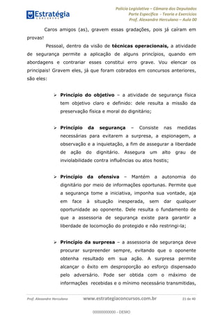 Polícia Legislativa Câmara dos Deputados
Parte Específica - Teoria e Exercícios
Prof. Alexandre Herculano Aula 00
Prof. Alexandre Herculano www.estrategiaconcursos.com.br 21 de 40
Caros amigos (as), gravem essas gradações, pois já caíram em
provas!
Pessoal, dentro da visão de técnicas operacionais, a atividade
de segurança permite a aplicação de alguns princípios, quando em
abordagens e contrariar esses constitui erro grave. Vou elencar os
principais! Gravem eles, já que foram cobrados em concursos anteriores,
são eles:
Princípio do objetivo a atividade de segurança física
tem objetivo claro e definido: dele resulta a missão da
preservação física e moral do dignitário;
Princípio da segurança Consiste nas medidas
necessárias para evitarem a surpresa, a espionagem, a
observação e a inquietação, a fim de assegurar a liberdade
de ação do dignitário. Assegura um alto grau de
inviolabilidade contra influências ou atos hostis;
Princípio da ofensiva Mantém a autonomia do
dignitário por meio de informações oportunas. Permite que
a segurança tome a iniciativa, imponha sua vontade, aja
em face à situação inesperada, sem dar qualquer
oportunidade ao oponente. Dele resulta o fundamento de
que a assessoria de segurança existe para garantir a
liberdade de locomoção do protegido e não restringi-la;
Princípio da surpresa a assessoria de segurança deve
procurar surpreender sempre, evitando que o oponente
obtenha resultado em sua ação. A surpresa permite
alcançar o êxito em desproporção ao esforço dispensado
pelo adversário. Pode ser obtida com o máximo de
informações recebidas e o mínimo necessário transmitidas,
00000000000
00000000000 - DEMO
 