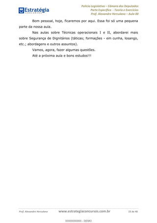 Polícia Legislativa Câmara dos Deputados
Parte Específica - Teoria e Exercícios
Prof. Alexandre Herculano Aula 00
Prof. Alexandre Herculano www.estrategiaconcursos.com.br 23 de 40
Bom pessoal, hoje, ficaremos por aqui. Essa foi só uma pequena
parte da nossa aula.
Nas aulas sobre Técnicas operacionais I e II, abordarei mais
sobre Segurança de Dignitários (táticas; formações - em cunha, losango,
etc.; abordagens e outros assuntos).
Vamos, agora, fazer algumas questões.
Até a próxima aula e bons estudos!!!
00000000000
00000000000 - DEMO
 