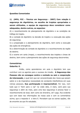 Polícia Legislativa Câmara dos Deputados
Parte Específica - Teoria e Exercícios
Prof. Alexandre Herculano Aula 00
Prof. Alexandre Herculano www.estrategiaconcursos.com.br 24 de 40
Questões Comentadas
1) (MPU, FCC - Técnico em Segurança - 2007) Com relação à
segurança de dignitários, na escolha de trajetos apropriados a
serem utilizados, a equipe de segurança deve considerar como
adequados, dentre outros, os aspectos:
A) o reconhecimento do planejamento do dignitário e as condições de
tráfego do trajeto.
B) a vontade do dignitário na decisão do trajeto e a execução das ações
de segurança.
C) a preparação e o planejamento do dignitário, bem como a execução
das ações de emergência.
D) a determinação da vontade do dignitário e o reconhecimento da região
de destino.
E) o exame em carta (mapa), o reconhecimento dos trajetos e áreas de
destino, bem como o planejamento das ações de segurança decorrentes.
Comentários:
Gabarito: E.
Então, como aprendemos em aula o dignitário tem que
contribuir com os agentes para o sucesso da missão. A Segurança das
Pessoas não se consegue contra a vontade ou sem a cooperação
do interessado, o qual tem que ser conscientizado dos riscos que pesam
sobre si e da imperativa necessidade de constante interferência em suas
rotinas pessoais. Sua participação é imprescindível. Por isso, nem
tudo que é "bom para o vip" na visão dele, é claro, será para sua
segurança e além do mais, para uma boa segurança é preciso fazer o
reconhecimento do local, bem como do itinerário, ok? Logo, fica evidente
que com base nas informações da nossa aula e com os comentários
acima, que a resposta é a letra E. Percebam que as outras opções, vão
de encontro ao que foi estudado.
00000000000
00000000000 - DEMO
 