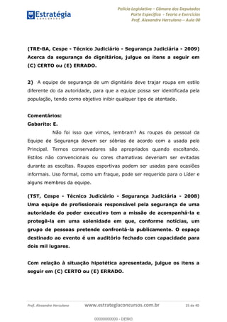 Polícia Legislativa Câmara dos Deputados
Parte Específica - Teoria e Exercícios
Prof. Alexandre Herculano Aula 00
Prof. Alexandre Herculano www.estrategiaconcursos.com.br 25 de 40
(TRE-BA, Cespe - Técnico Judiciário - Segurança Judiciária - 2009)
Acerca da segurança de dignitários, julgue os itens a seguir em
(C) CERTO ou (E) ERRADO.
2) A equipe de segurança de um dignitário deve trajar roupa em estilo
diferente do da autoridade, para que a equipe possa ser identificada pela
população, tendo como objetivo inibir qualquer tipo de atentado.
Comentários:
Gabarito: E.
Não foi isso que vimos, lembram? As roupas do pessoal da
Equipe de Segurança devem ser sóbrias de acordo com a usada pelo
Principal. Ternos conservadores são apropriados quando escoltando.
Estilos não convencionais ou cores chamativas deveriam ser evitadas
durante as escoltas. Roupas esportivas podem ser usadas para ocasiões
informais. Uso formal, como um fraque, pode ser requerido para o Líder e
alguns membros da equipe.
(TST, Cespe - Técnico Judiciário - Segurança Judiciária - 2008)
Uma equipe de profissionais responsável pela segurança de uma
autoridade do poder executivo tem a missão de acompanhá-la e
protegê-la em uma solenidade em que, conforme notícias, um
grupo de pessoas pretende confrontá-la publicamente. O espaço
destinado ao evento é um auditório fechado com capacidade para
dois mil lugares.
Com relação à situação hipotética apresentada, julgue os itens a
seguir em (C) CERTO ou (E) ERRADO.
00000000000
00000000000 - DEMO
 