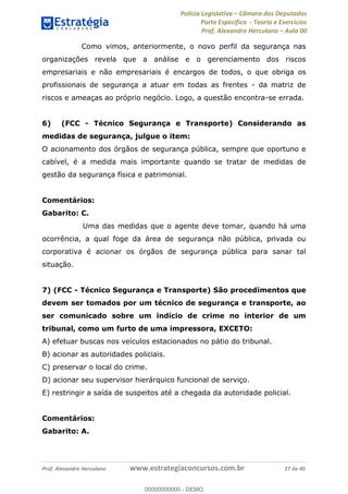 Polícia Legislativa Câmara dos Deputados
Parte Específica - Teoria e Exercícios
Prof. Alexandre Herculano Aula 00
Prof. Alexandre Herculano www.estrategiaconcursos.com.br 27 de 40
Como vimos, anteriormente, o novo perfil da segurança nas
organizações revela que a análise e o gerenciamento dos riscos
empresariais e não empresariais é encargos de todos, o que obriga os
profissionais de segurança a atuar em todas as frentes - da matriz de
riscos e ameaças ao próprio negócio. Logo, a questão encontra-se errada.
6) (FCC - Técnico Segurança e Transporte) Considerando as
medidas de segurança, julgue o item:
O acionamento dos órgãos de segurança pública, sempre que oportuno e
cabível, é a medida mais importante quando se tratar de medidas de
gestão da segurança física e patrimonial.
Comentários:
Gabarito: C.
Uma das medidas que o agente deve tomar, quando há uma
ocorrência, a qual foge da área de segurança não pública, privada ou
corporativa é acionar os órgãos de segurança pública para sanar tal
situação.
7) (FCC - Técnico Segurança e Transporte) São procedimentos que
devem ser tomados por um técnico de segurança e transporte, ao
ser comunicado sobre um indício de crime no interior de um
tribunal, como um furto de uma impressora, EXCETO:
A) efetuar buscas nos veículos estacionados no pátio do tribunal.
B) acionar as autoridades policiais.
C) preservar o local do crime.
D) acionar seu supervisor hierárquico funcional de serviço.
E) restringir a saída de suspeitos até a chegada da autoridade policial.
Comentários:
Gabarito: A.
00000000000
00000000000 - DEMO
 