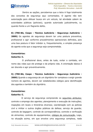 Polícia Legislativa Câmara dos Deputados
Parte Específica - Teoria e Exercícios
Prof. Alexandre Herculano Aula 00
Prof. Alexandre Herculano www.estrategiaconcursos.com.br 28 de 40
Dentre as opções, percebemos que a letra A foge totalmente
dos conceitos de segurança aqui comentados. O agente não tem
autorização para efetuar busca em um veículo, tal atividade cabem às
autoridades públicas (policiais), quando autorizado judicialmente, ou
quando frente a um flagrante delito.
8) (TRE-BA, Cespe - Técnico Judiciário - Segurança Judiciária -
2009) Os agentes de segurança devem ter uma postura preventiva,
profissional e agir conforme procedimentos operacionais definidos, pois
uma boa postura é fator inibidor e, frequentemente, a simples presença
do agente evita que a segurança seja comprometida.
Comentários:
Gabarito: C.
O profissional deve, antes de tudo, evitar o combate, em
nome das vidas que ele protege e da própria vida. A orientação básica é
ser discreto e agir preventivamente.
9) (TRE-BA, Cespe - Técnico Judiciário - Segurança Judiciária -
2009) Quando a segurança de um dignitário for complexa e exigir grande
número de agentes, devem ser estabelecidos códigos para identificação
dos agentes e também do dignitário.
Comentários:
Gabarito: C.
O serviço de segurança compreende os seguintes atributos:
controle e emprego dos agentes; planejamento e execução de instruções;
inspeções em locais e itinerários diversos; coordenação com as polícias
civil e militar e outros órgãos públicos de defesa; serviço de guarda;
controle de bagagem; controle de correspondência; controle e verificação
de alimentos; controle de equipamentos; códigos de comunicação. Logo,
na situação acima, em que envolve uma segurança complexa, nada
00000000000
00000000000 - DEMO
 