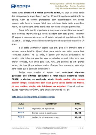 Polícia Legislativa Câmara dos Deputados
Parte Específica - Teoria e Exercícios
Prof. Alexandre Herculano Aula 00
Prof. Alexandre Herculano www.estrategiaconcursos.com.br 2 de 40
nosso curso abordará a maior parte do edital, ou seja, as aulas serão
dos tópicos (parte específica) 1 ao 9 e, 19 ao 23 (conforme retificação do
edital). Além de termos professores bem especializados nos outros
tópicos, não haveria tempo hábil para ministrar toda parte específica.
Assim, os outros itens serão abordados por esses colegas qualificados.
Outra informação importante é que a parte específica tem peso 2,
logo, é muito importante que vocês estudem bem essa parte. Teremos
60 vagas + cadastro de reserva. O salário do policial legislativo é de R$
12.286,61, ou seja, um excelente salário para um cargo que exige só o 2º
grau.
E aí estão animados? Espero que sim, pois é o primado para o
sucesso nesta batalha. Quero dizer para vocês que estou nesta área
(concurso público) há 10 anos, e passei por muitas dificuldades no
estudo, pois tinha que conciliar com o trabalho, o qual tinha hora para
entrar, contudo, não tinha para sair, rsrs...Era gerente de um grande
banco, cito isso, já que sei que muitos têm que fazer o mesmo, logo, digo
para vocês que é possível, acreditem!!!
Então, com relação ao nosso curso selecionei algumas
questões dos últimos concursos e farei novas questões estilo
CESPE, e dentro da realidade atual. Sendo assim, não vamos
perder tempo, estudando bem essa parte vocês sairão na frente,
já que muitos, ainda, não iniciaram os estudos! Pessoal qualquer
dúvida recorram ao FÓRUM, será um prazer atendê-los, ok?
Este será o cronograma do nosso curso:
AULA CONTEÚDO DATA
Aula 0 Segurança de dignitários. 30/01
Aula 1 Crimes contra o patrimônio. 05/02
Aula 2 Noções de primeiros-socorros. 10/02
00000000000
00000000000 - DEMO
 