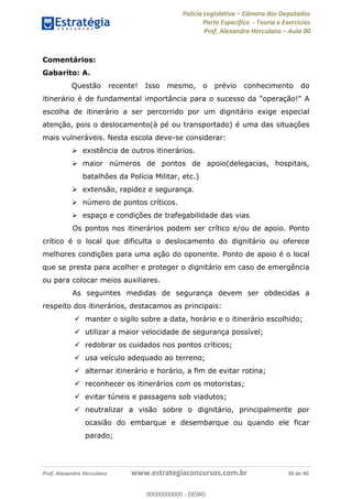 Polícia Legislativa Câmara dos Deputados
Parte Específica - Teoria e Exercícios
Prof. Alexandre Herculano Aula 00
Prof. Alexandre Herculano www.estrategiaconcursos.com.br 30 de 40
Comentários:
Gabarito: A.
Questão recente! Isso mesmo, o prévio conhecimento do
itinerário é de fundamental importância para o sucesso da "operação!" A
escolha de itinerário a ser percorrido por um dignitário exige especial
atenção, pois o deslocamento(à pé ou transportado) é uma das situações
mais vulneráveis. Nesta escola deve-se considerar:
existência de outros itinerários.
maior números de pontos de apoio(delegacias, hospitais,
batalhões da Polícia Militar, etc.)
extensão, rapidez e segurança.
número de pontos críticos.
espaço e condições de trafegabilidade das vias
Os pontos nos itinerários podem ser crítico e/ou de apoio. Ponto
crítico é o local que dificulta o deslocamento do dignitário ou oferece
melhores condições para uma ação do oponente. Ponto de apoio é o local
que se presta para acolher e proteger o dignitário em caso de emergência
ou para colocar meios auxiliares.
As seguintes medidas de segurança devem ser obdecidas a
respeito dos itinerários, destacamos as principais:
manter o sigilo sobre a data, horário e o itinerário escolhido;
utilizar a maior velocidade de segurança possível;
redobrar os cuidados nos pontos críticos;
usa veículo adequado ao terreno;
alternar itinerário e horário, a fim de evitar rotina;
reconhecer os itinerários com os motoristas;
evitar túneis e passagens sob viadutos;
neutralizar a visão sobre o dignitário, principalmente por
ocasião do embarque e desembarque ou quando ele ficar
parado;
00000000000
00000000000 - DEMO
 