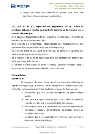 Polícia Legislativa Câmara dos Deputados
Parte Específica - Teoria e Exercícios
Prof. Alexandre Herculano Aula 00
Prof. Alexandre Herculano www.estrategiaconcursos.com.br 31 de 40
ocupar ou olhar com atenção as partes mais altas que
permitem observação sobre o dignitário.
12) (FCC - TRT 6 - Especialidade Segurança 2012) Sobre as
técnicas, táticas e modus operandi da segurança de dignitários, é
correto afirmar que
A) a atuação descaracterizada do segurança facilita ações preventivas,
pelo fato de estar desuniformizado.
B) a lealdade e a sinceridade, independentes dos desdobramentos, são
alguns parâmetros de conduta por parte do segurança.
C) reuniões antes do uso, pela primeira vez, do plano de segurança são
ineficázes na segurança de dignitários.
D) a execução do plano de segurança deve ser colocado em prática logo
após sua elaboração escrita.
E) sempre haverá distinção entre o modus operandi utilizado para a
segurança de pessoas e do empregado para empresas.
Comentários:
Gabarito: B.
Destacamos, de uma forma geral, os principais atributos do
agente de segurança, a maioria deles desejáveis é desenvolvida pela
instrução, treinamento e vivência, portanto, um agente deve possuir:
vivacidade, que é o estado de espírito de estar sempre
alerta;
tato, que é a capacidade de agir com cuidado e discrição,
visando a evitar ferir a suscetibilidade das pessoas;
autocontrole, que é a capacidade de controlar sentimentos,
emoções e reações, demonstrando serenidade diante de
situações anormais;
coragem, que é a capacidade de enfrentar, com energia e
destemor, situações difíceis;
00000000000
00000000000 - DEMO
 