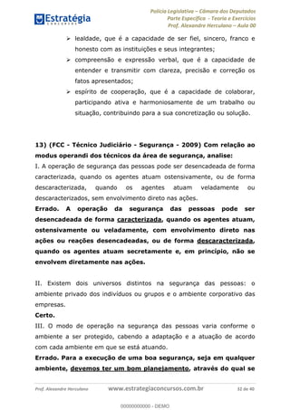 Polícia Legislativa Câmara dos Deputados
Parte Específica - Teoria e Exercícios
Prof. Alexandre Herculano Aula 00
Prof. Alexandre Herculano www.estrategiaconcursos.com.br 32 de 40
lealdade, que é a capacidade de ser fiel, sincero, franco e
honesto com as instituições e seus integrantes;
compreensão e expressão verbal, que é a capacidade de
entender e transmitir com clareza, precisão e correção os
fatos apresentados;
espírito de cooperação, que é a capacidade de colaborar,
participando ativa e harmoniosamente de um trabalho ou
situação, contribuindo para a sua concretização ou solução.
13) (FCC - Técnico Judiciário - Segurança - 2009) Com relação ao
modus operandi dos técnicos da área de segurança, analise:
I. A operação de segurança das pessoas pode ser desencadeada de forma
caracterizada, quando os agentes atuam ostensivamente, ou de forma
descaracterizada, quando os agentes atuam veladamente ou
descaracterizados, sem envolvimento direto nas ações.
Errado. A operação da segurança das pessoas pode ser
desencadeada de forma caracterizada, quando os agentes atuam,
ostensivamente ou veladamente, com envolvimento direto nas
ações ou reações desencadeadas, ou de forma descaracterizada,
quando os agentes atuam secretamente e, em princípio, não se
envolvem diretamente nas ações.
II. Existem dois universos distintos na segurança das pessoas: o
ambiente privado dos indivíduos ou grupos e o ambiente corporativo das
empresas.
Certo.
III. O modo de operação na segurança das pessoas varia conforme o
ambiente a ser protegido, cabendo a adaptação e a atuação de acordo
com cada ambiente em que se está atuando.
Errado. Para a execução de uma boa segurança, seja em qualquer
ambiente, devemos ter um bom planejamento, através do qual se
00000000000
00000000000 - DEMO
 