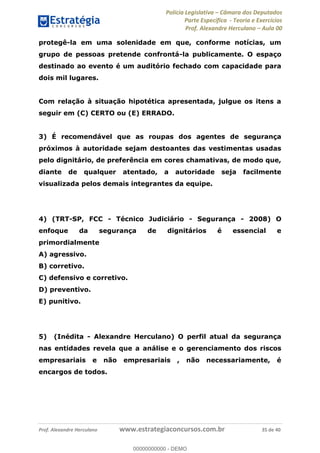Polícia Legislativa Câmara dos Deputados
Parte Específica - Teoria e Exercícios
Prof. Alexandre Herculano Aula 00
Prof. Alexandre Herculano www.estrategiaconcursos.com.br 35 de 40
protegê-la em uma solenidade em que, conforme notícias, um
grupo de pessoas pretende confrontá-la publicamente. O espaço
destinado ao evento é um auditório fechado com capacidade para
dois mil lugares.
Com relação à situação hipotética apresentada, julgue os itens a
seguir em (C) CERTO ou (E) ERRADO.
3) É recomendável que as roupas dos agentes de segurança
próximos à autoridade sejam destoantes das vestimentas usadas
pelo dignitário, de preferência em cores chamativas, de modo que,
diante de qualquer atentado, a autoridade seja facilmente
visualizada pelos demais integrantes da equipe.
4) (TRT-SP, FCC - Técnico Judiciário - Segurança - 2008) O
enfoque da segurança de dignitários é essencial e
primordialmente
A) agressivo.
B) corretivo.
C) defensivo e corretivo.
D) preventivo.
E) punitivo.
5) (Inédita - Alexandre Herculano) O perfil atual da segurança
nas entidades revela que a análise e o gerenciamento dos riscos
empresariais e não empresariais , não necessariamente, é
encargos de todos.
00000000000
00000000000 - DEMO
 