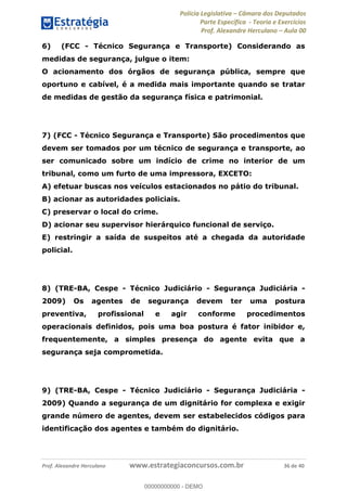 Polícia Legislativa Câmara dos Deputados
Parte Específica - Teoria e Exercícios
Prof. Alexandre Herculano Aula 00
Prof. Alexandre Herculano www.estrategiaconcursos.com.br 36 de 40
6) (FCC - Técnico Segurança e Transporte) Considerando as
medidas de segurança, julgue o item:
O acionamento dos órgãos de segurança pública, sempre que
oportuno e cabível, é a medida mais importante quando se tratar
de medidas de gestão da segurança física e patrimonial.
7) (FCC - Técnico Segurança e Transporte) São procedimentos que
devem ser tomados por um técnico de segurança e transporte, ao
ser comunicado sobre um indício de crime no interior de um
tribunal, como um furto de uma impressora, EXCETO:
A) efetuar buscas nos veículos estacionados no pátio do tribunal.
B) acionar as autoridades policiais.
C) preservar o local do crime.
D) acionar seu supervisor hierárquico funcional de serviço.
E) restringir a saída de suspeitos até a chegada da autoridade
policial.
8) (TRE-BA, Cespe - Técnico Judiciário - Segurança Judiciária -
2009) Os agentes de segurança devem ter uma postura
preventiva, profissional e agir conforme procedimentos
operacionais definidos, pois uma boa postura é fator inibidor e,
frequentemente, a simples presença do agente evita que a
segurança seja comprometida.
9) (TRE-BA, Cespe - Técnico Judiciário - Segurança Judiciária -
2009) Quando a segurança de um dignitário for complexa e exigir
grande número de agentes, devem ser estabelecidos códigos para
identificação dos agentes e também do dignitário.
00000000000
00000000000 - DEMO
 