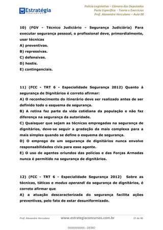 Polícia Legislativa Câmara dos Deputados
Parte Específica - Teoria e Exercícios
Prof. Alexandre Herculano Aula 00
Prof. Alexandre Herculano www.estrategiaconcursos.com.br 37 de 40
10) (FGV - Técnico Judiciário - Segurança Judiciária) Para
executar segurança pessoal, o profissional deve, primordialmente,
usar técnicas
A) preventivas.
B) repressivas.
C) defensivas.
D) hostis.
E) contingenciais.
11) (FCC - TRT 6 - Especialidade Segurança 2012) Quanto à
segurança de Dignitários é correto afirmar:
A) O reconhecimento do itinerário deve ser realizado antes de ser
definido todo o esquema de segurança.
B) A rotina faz parte da vida cotidiana da população e não faz
diferença na segurança da autoridade.
C) Quaisquer que sejam as técnicas empregadas na segurança de
dignitários, deve-se seguir a gradação da mais complexa para a
mais simples quando se define o esquema de segurança.
D) O emprego de um segurança de dignitários nunca envolve
responsabilidades civis para esse agente.
E) O uso de agentes oriundos das polícias e das Forças Armadas
nunca é permitido na segurança de dignitários.
12) (FCC - TRT 6 - Especialidade Segurança 2012) Sobre as
técnicas, táticas e modus operandi da segurança de dignitários, é
correto afirmar que
A) a atuação descaracterizada do segurança facilita ações
preventivas, pelo fato de estar desuniformizado.
00000000000
00000000000 - DEMO
 
