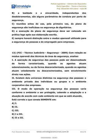Polícia Legislativa Câmara dos Deputados
Parte Específica - Teoria e Exercícios
Prof. Alexandre Herculano Aula 00
Prof. Alexandre Herculano www.estrategiaconcursos.com.br 38 de 40
B) a lealdade e a sinceridade, independentes dos
desdobramentos, são alguns parâmetros de conduta por parte do
segurança.
C) reuniões antes do uso, pela primeira vez, do plano de
segurança são ineficázes na segurança de dignitários.
D) a execução do plano de segurança deve ser colocado em
prática logo após sua elaboração escrita.
E) sempre haverá distinção entre o modus operandi utilizado para
a segurança de pessoas e do empregado para empresas.
13) (FCC - Técnico Judiciário - Segurança - 2009) Com relação ao
modus operandi dos técnicos da área de segurança, analise:
I. A operação de segurança das pessoas pode ser desencadeada
de forma caracterizada, quando os agentes atuam
ostensivamente, ou de forma descaracterizada, quando os agentes
atuam veladamente ou descaracterizados, sem envolvimento
direto nas ações.
II. Existem dois universos distintos na segurança das pessoas: o
ambiente privado dos indivíduos ou grupos e o ambiente
corporativo das empresas.
III. O modo de operação na segurança das pessoas varia
conforme o ambiente a ser protegido, cabendo a adaptação e a
atuação de acordo com cada ambiente em que se está atuando.
Está correto o que consta SOMENTE em:
A) I.
B) II.
C) III.
D) I e III.
E) II e III.
00000000000
00000000000 - DEMO
 