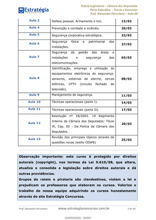 Polícia Legislativa Câmara dos Deputados
Parte Específica - Teoria e Exercícios
Prof. Alexandre Herculano Aula 00
Prof. Alexandre Herculano www.estrategiaconcursos.com.br 3 de 40
Aula 3 Defesa pessoal. Armamento e tiro. 15/02
Aula 4 Prevenção e combate a incêndio. 20/02
Aula 5 Segurança corporativa estratégica. 23/02
Aula 6
Segurança física e patrimonial das
instalações.
27/02
Aula 7
Segurança da gestão das áreas e
instalações e segurança das
telecomunicações.
03/03
Aula 8
Identificação, emprego e utilização de
equipamentos eletrônicos de segurança:
sensores, sistemas de alarme, cercas
elétricas, CFTV (circuito fechado de
televisão).
08/03
Aula 9 Planejamento de segurança. 11/03
Aula 10 Técnicas operacionais (parte I). 14/03
Aula 11 Técnicas operacionais (parte II). 17/03
Aula 12
Resolução nº 18/2003. 19 Regimento
Interno da Câmara dos Deputados: Título
IX, Cap. III - Da Polícia da Câmara dos
Deputados.
20/03
Aula 13
Revisão dos principais tópicos através de
questões novas (estilo CESPE)
25/03
Observação importante: este curso é protegido por direitos
autorais (copyright), nos termos da Lei 9.610/98, que altera,
atualiza e consolida a legislação sobre direitos autorais e dá
outras providências.
Grupos de rateio e pirataria são clandestinos, violam a lei e
prejudicam os professores que elaboram os cursos. Valorize o
trabalho de nossa equipe adquirindo os cursos honestamente
através do site Estratégia Concursos.
00000000000
00000000000 - DEMO
 