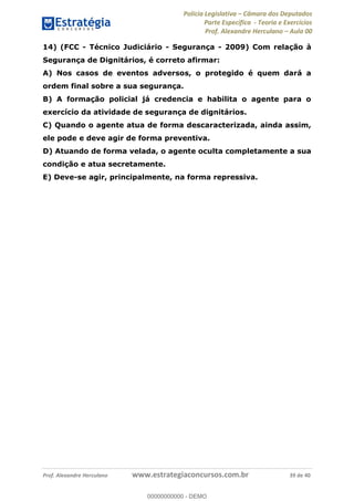 Polícia Legislativa Câmara dos Deputados
Parte Específica - Teoria e Exercícios
Prof. Alexandre Herculano Aula 00
Prof. Alexandre Herculano www.estrategiaconcursos.com.br 39 de 40
14) (FCC - Técnico Judiciário - Segurança - 2009) Com relação à
Segurança de Dignitários, é correto afirmar:
A) Nos casos de eventos adversos, o protegido é quem dará a
ordem final sobre a sua segurança.
B) A formação policial já credencia e habilita o agente para o
exercício da atividade de segurança de dignitários.
C) Quando o agente atua de forma descaracterizada, ainda assim,
ele pode e deve agir de forma preventiva.
D) Atuando de forma velada, o agente oculta completamente a sua
condição e atua secretamente.
E) Deve-se agir, principalmente, na forma repressiva.
00000000000
00000000000 - DEMO
 