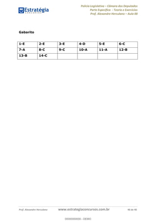 Polícia Legislativa Câmara dos Deputados
Parte Específica - Teoria e Exercícios
Prof. Alexandre Herculano Aula 00
Prof. Alexandre Herculano www.estrategiaconcursos.com.br 40 de 40
Gabarito
1-E 2-E 3-E 4-D 5-E 6-C
7-A 8-C 9-C 10-A 11-A 12-B
13-B 14-C
00000000000
00000000000 - DEMO
 