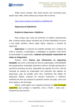 Polícia Legislativa Câmara dos Deputados
Parte Específica - Teoria e Exercícios
Prof. Alexandre Herculano Aula 00
Prof. Alexandre Herculano www.estrategiaconcursos.com.br 4 de 40
Então vamos começar. Mas antes percam seis minutinhos para
assistir esse vídeo, tenho certeza que muitos irão se animar.
http://www.youtube.com/watch?v=qZIPGfzhzvM
Segurança de Dignitários
Noções de Segurança e Vigilância
Meus amigos (as), antes de entramos na matéria, propriamente
dita, é preciso passar alguns conceitos que já foram abordados em prova
e que estão, também, dentro desse tópico. Vejamos o conceito de
segurança:
Segurança é o conjunto de medidas tomadas com o objetivo de
evitar a surpresa, a espionagem, a sabotagem ou qualquer outra forma
de perturbação na organização, exigindo participação responsável de
todos os integrantes.
Existem vários fatores que influenciam na segurança
desejada, tais como a dimensão da área da organização, vulnerabilidade
dos equipamentos, localização (perímetro urbano), situação psicossocial e
econômico-financeira da área, capacidade dos agentes do crime, nível de
instrução do pessoal da organização (em particular dos agentes de
segurança), grau de atração como alvo, ineficiência dos órgãos de
Segurança Pública, escassez de recursos financeiros e materiais,
existência de área que propicia ao oponente realizar sua ação, como uma
área matosa e mal iluminada.
Abaixo, vocês podem ver os agentes entrando em uma formação
específica para proteger o Dignitário, mais a frente - nesta aula -
estudaremos este assunto.
00000000000
00000000000 - DEMO
 