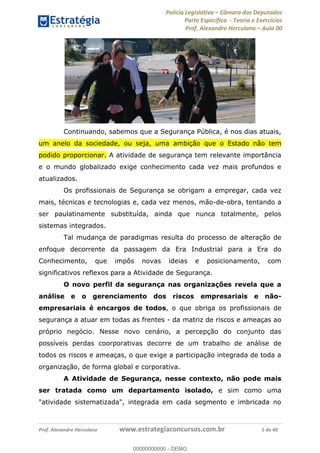 Polícia Legislativa Câmara dos Deputados
Parte Específica - Teoria e Exercícios
Prof. Alexandre Herculano Aula 00
Prof. Alexandre Herculano www.estrategiaconcursos.com.br 5 de 40
Continuando, sabemos que a Segurança Pública, é nos dias atuais,
um anelo da sociedade, ou seja, uma ambição que o Estado não tem
podido proporcionar. A atividade de segurança tem relevante importância
e o mundo globalizado exige conhecimento cada vez mais profundos e
atualizados.
Os profissionais de Segurança se obrigam a empregar, cada vez
mais, técnicas e tecnologias e, cada vez menos, mão-de-obra, tentando a
ser paulatinamente substituída, ainda que nunca totalmente, pelos
sistemas integrados.
Tal mudança de paradigmas resulta do processo de alteração de
enfoque decorrente da passagem da Era Industrial para a Era do
Conhecimento, que impôs novas ideias e posicionamento, com
significativos reflexos para a Atividade de Segurança.
O novo perfil da segurança nas organizações revela que a
análise e o gerenciamento dos riscos empresariais e não-
empresariais é encargos de todos, o que obriga os profissionais de
segurança a atuar em todas as frentes - da matriz de riscos e ameaças ao
próprio negócio. Nesse novo cenário, a percepção do conjunto das
possíveis perdas coorporativas decorre de um trabalho de análise de
todos os riscos e ameaças, o que exige a participação integrada de toda a
organização, de forma global e corporativa.
A Atividade de Segurança, nesse contexto, não pode mais
ser tratada como um departamento isolado, e sim como uma
"atividade sistematizada", integrada em cada segmento e imbricada no
00000000000
00000000000 - DEMO
 