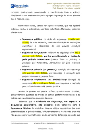 Polícia Legislativa Câmara dos Deputados
Parte Específica - Teoria e Exercícios
Prof. Alexandre Herculano Aula 00
Prof. Alexandre Herculano www.estrategiaconcursos.com.br 6 de 40
processo institucional, organizando e coordenando todo o esforço
corporativo a ser estabelecido para agregar segurança na exata medida
que o negócio exige.
Assim meus caros, vamos ver alguns conceitos, que nos ajudará
entender melhor a sistemática, abordado pelo Mestre Mandarini, podemos
afirmar que:
Segurança pública: condição de segurança provida pelo
Estado, às suas expensas, mediante utilização de instituições
específicas e integrantes de sua própria estrutura
organizacional.
Segurança não-pública: condição de segurança que não é
provida pelo Estado, porém providenciada e custeada
pelo próprio interessado (pessoa física ou jurídica) e
prestada por funcionário, particulares ou pela iniciativa
privada.
Segurança privada (ou pessoal): condição de segurança
não provida pelo Estado, providenciada e custeada pelo
próprio interessado, pessoa física.
Segurança corporativa (ou empresarial): condição de
segurança não provida pelo Estado, providenciada e custeada
pelo próprio interessado, pessoa jurídica.
Apesar de parecer um pouco confuso, gravem esses conceitos,
pois podem ser questões de provas, as bancas gostam muito desses e de
outros que eu colocarei no decorrer do curso.
Sabemos que a Atividade de Segurança, em especial a
Segurança Corporativa, não substitui nem concorre com a
Segurança Pública. Ao contrário, deve-se utilizar ao máximo das suas
potencialidades e possibilidades, complementando-a e atuando onde ela
não possa operar normalmente, onde apresente deficiência ou onde sua
00000000000
00000000000 - DEMO
 