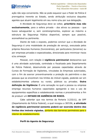 Polícia Legislativa Câmara dos Deputados
Parte Específica - Teoria e Exercícios
Prof. Alexandre Herculano Aula 00
Prof. Alexandre Herculano www.estrategiaconcursos.com.br 7 de 40
ação não seja conveniente. Não se pode esquecer que o Poder de Polícia é
prerrogativa inerente ao Estado, sendo atribuição exclusiva daqueles
agentes que atuam legalmente em seu nome e/ou por sua delegação.
A Atividade de Segurança deve se voltar, prioritária mas não
exclusivamente, para a esfera privada - dos ativos ou pessoas - que
busca salvaguardar e, sem constrangimentos, explorar ao máximo a
estrutura da Segurança Pública disponível, sempre que possível,
aconselhável ou pertinente.
Diante de todo o exposto, podemos concluir que a Atividade de
Segurança é uma modalidade de prestação de serviço, executada pelos
próprios Recursos Humanos (funcionários), por particulares (terceiros) ou
por empresas privadas e especializadas, direcionada para minimizar riscos
e/ou ameaças
Pessoal, com relação à vigilância patrimonial destacamos que
é uma atividade autorizada, controlada e fiscalizada pelo Departamento
de Polícia Federal, desenvolvida por pessoas capacitadas através de
Cursos de Formação de Vigilantes, vinculadas às Empresas autorizadas,
com o fim de exercer preventivamente a proteção do patrimônio e das
pessoas que se encontram nos limites do imóvel vigiado, podendo ser em
estabelecimentos urbanos ou rurais; públicos ou privados. Outra
definição de Vigilância: É uma sensação na qual a pessoa ou empresa
emprega recursos humanos capacitados agregando a isso o uso de
equipamentos específicos e estabelecendo normas e procedimentos a fim
de produzir um ESTADO DE AUSÊNCIA DE RISCO.
Cabe salientar que nos termos da Portaria 3.233/12, do DPF
(Departamento de Polícia Federal), a qual revogou a 387/06, a atividade
de vigilância patrimonial somente poderá ser exercida dentro dos
limites dos imóveis vigiados, portanto das barreiras perimetrais para o
interior do estabelecimento.
Perfil do Agente de Segurança
00000000000
00000000000 - DEMO
 