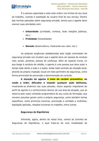Polícia Legislativa Câmara dos Deputados
Parte Específica - Teoria e Exercícios
Prof. Alexandre Herculano Aula 00
Prof. Alexandre Herculano www.estrategiaconcursos.com.br 8 de 40
É a pessoa capacitada a zelar pela ordem nos limites do seu local
de trabalho, visando à satisfação do usuário final do seu serviço. Dentro
das normas aplicadas sobre segurança privada, temos que o agente deve
exercer suas atividades com:
Urbanidade (civilidade, cortesia, boas relações públicas,
etc.)
Probidade (honestidade)
Denodo (desenvoltura, mostrando seu valor, etc.).
As próprias exigências estabelecidas pelo órgão controlador da
segurança privada nos revelam que o agente deve ser pessoa de conduta
reta, sendo, portanto, pessoa de confiança. Além do aspecto moral, no
que tange à conduta de retidão, o agente é uma pessoa que deve estar o
tempo todo alerta a tudo e a todos, tendo total controle da situação local,
através da própria inspeção visual em todo perímetro de segurança, como
forma primordial de prevenção e demonstração de controle.
A atuação do agente é mais de caráter preventivo, de
modo a inibir, dificultar e impedir qualquer ação delituosa,
mostrando-se dinâmico nas suas atitudes. Outro aspecto importante do
perfil do agente é o conhecimento técnico de sua área de atuação, que se
observa pelo vasto conteúdo programático do seu curso de formação, que
envolve assuntos gerais como a própria segurança, como também temas
específicos, como primeiros socorros, prevenção e combate a incêndios,
legislação aplicada, relações humanas no trabalho, entre outras.
Segurança de Dignitários
Entrando, agora, dentro do nosso foco, vamos ao conceito de
Segurança de Dignitários, o qual trata-se de uma modalidade de
00000000000
00000000000 - DEMO
 