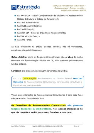 LODF para a Secretária de Cultura do DF
(Todos os cargos) Teoria e exercícios
Prof(a). Elisa Pinheiro Aula 00
Prof. Elisa Pinheiro www.estrategiaconcursos.com.br 9 de 46
RA XXV SCIA - Setor Complementar de Indústria e Abastecimento
(Cidade Estrutural e Cidade do Automóvel);
RA XXVI Sobradinho II;
RA XXVII Jardim Botânico;
RA XXVIII Itapoã;
RA XXIX SIA - Setor de Indústria e Abastecimento;
RA XXX Vicente Pires; e
RA XXXI Fercal.
cidades. Todavia, não há vereadores,
prefeitos e sim administradores.
Outro detalhe: como as Regiões Administrativas são órgãos de cunho
territorial da Administração Pública do DF, não possuem personalidade
jurídica própria.
Lembrem-se: órgãos não possuem personalidade jurídica.
Vejam que o Conselho de Representantes Comunitários é para cada RA e
não para todas. Cuidado com isso!
Os Conselhos de Representantes Comunitários não possuem
funções decisórias ou deliberatórias. Mas, apenas atribuições no
que diz respeito a emitir pareceres, fiscalizar e controlar.
Art. 12. Cada Região Administrativa do Distrito Federal terá um
Conselho de Representantes Comunitários, com funções consultivas e
fiscalizadoras, na forma da lei.
02492139158
02492139158 - Camila Cortopassi Buso
 