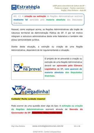 LODF para a Secretária de Cultura do DF
(Todos os cargos) Teoria e exercícios
Prof(a). Elisa Pinheiro Aula 00
Prof. Elisa Pinheiro www.estrategiaconcursos.com.br 10 de 46
Pessoal, como expliquei acima, as Regiões Administrativas são órgão de
natureza territorial da Administração Pública do DF. E por tal motivo
integram a estrutura administrativa deste ente federativo e também não
possui personalidade jurídica.
Diante desta situação, a extinção ou criação de uma Região
Administrativa, dependerá de lei regulamentando a situação.
O projeto de lei prevendo a criação ou
extinção de uma Região Administrativa
deverá ser aprovado pela Câmara
Legislativa do DF, com quorum de
maioria absoluta dos Deputados
Distritais.
Cuidado! Muito cuidado mesmo!
Pode ocorrer de uma questão dizer algo do tipo: A extinção ou criação
de Regiões Administrativas ocorrerá através de Decreto do
Governador do DF. Assertiva, falsa, muito falsa!
Art. 13. A criação ou extinção de Regiões Administrativas ocorrerá
mediante lei aprovada pela maioria absoluta dos Deputados
Distritais.
02492139158
02492139158 - Camila Cortopassi Buso
 