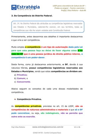 LODF para a Secretária de Cultura do DF
(Todos os cargos) Teoria e exercícios
Prof(a). Elisa Pinheiro Aula 00
Prof. Elisa Pinheiro www.estrategiaconcursos.com.br 12 de 46
3. Da Competência do Distrito Federal.
Primeiramente, antes descermos aos detalhes é importante destacarmos
o que viria a ser competência.
Muito simples a competência é um tipo de autorização dada pela Lei
para que uma pessoa faça ou deixe de fazer alguma coisa e no
caso do DF que é uma pessoa jurídica de direito público interno, a
competência é um poder-dever.
Desta forma, como já destacamos anteriormente, o DF, devido à sua
natureza híbrida, possui competências legislativas reservadas aos
Estados e Municípios, sendo que estas competências se dividem em:
a) Privativa;
b) Comum; e
c) Concorrente.
Abaixo seguem os conceitos de cada uma dessas modalidades de
competência.
Competência Privativa.
As competências privativas, previstas no art. 15 da LODF, são as
competências de natureza administrativa e materiais e que só o DF
pode concretizar, ou seja, são indelegáveis, não se permite que
outro ente as exercite.
Art. 14. Ao Distrito Federal são atribuídas as competências legislativas reservadas
aos Estados e Municípios, cabendo-lhe exercer, em seu território, todas as
competências que não lhe sejam vedadas pela Constituição Federal.
02492139158
02492139158 - Camila Cortopassi Buso
 