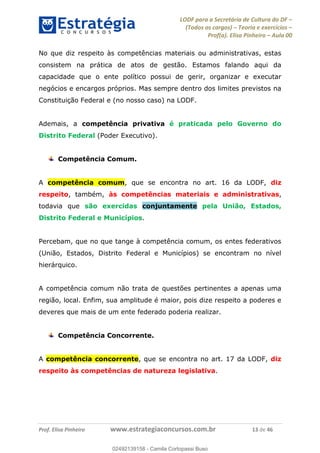 LODF para a Secretária de Cultura do DF
(Todos os cargos) Teoria e exercícios
Prof(a). Elisa Pinheiro Aula 00
Prof. Elisa Pinheiro www.estrategiaconcursos.com.br 13 de 46
No que diz respeito às competências materiais ou administrativas, estas
consistem na prática de atos de gestão. Estamos falando aqui da
capacidade que o ente político possui de gerir, organizar e executar
negócios e encargos próprios. Mas sempre dentro dos limites previstos na
Constituição Federal e (no nosso caso) na LODF.
Ademais, a competência privativa é praticada pelo Governo do
Distrito Federal (Poder Executivo).
Competência Comum.
A competência comum, que se encontra no art. 16 da LODF, diz
respeito, também, às competências materiais e administrativas,
todavia que são exercidas conjuntamente pela União, Estados,
Distrito Federal e Municípios.
Percebam, que no que tange à competência comum, os entes federativos
(União, Estados, Distrito Federal e Municípios) se encontram no nível
hierárquico.
A competência comum não trata de questões pertinentes a apenas uma
região, local. Enfim, sua amplitude é maior, pois dize respeito a poderes e
deveres que mais de um ente federado poderia realizar.
Competência Concorrente.
A competência concorrente, que se encontra no art. 17 da LODF, diz
respeito às competências de natureza legislativa.
02492139158
02492139158 - Camila Cortopassi Buso
 