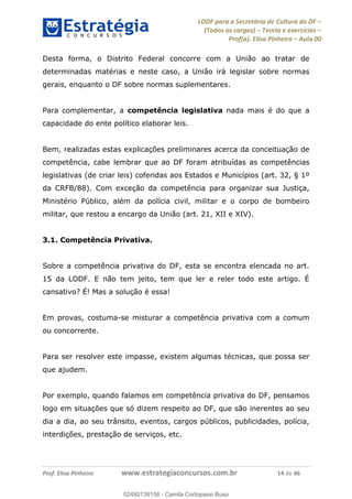 LODF para a Secretária de Cultura do DF
(Todos os cargos) Teoria e exercícios
Prof(a). Elisa Pinheiro Aula 00
Prof. Elisa Pinheiro www.estrategiaconcursos.com.br 14 de 46
Desta forma, o Distrito Federal concorre com a União ao tratar de
determinadas matérias e neste caso, a União irá legislar sobre normas
gerais, enquanto o DF sobre normas suplementares.
Para complementar, a competência legislativa nada mais é do que a
capacidade do ente político elaborar leis.
Bem, realizadas estas explicações preliminares acerca da conceituação de
competência, cabe lembrar que ao DF foram atribuídas as competências
legislativas (de criar leis) coferidas aos Estados e Municípios (art. 32, § 1º
da CRFB/88). Com exceção da competência para organizar sua Justiça,
Ministério Público, além da polícia civil, militar e o corpo de bombeiro
militar, que restou a encargo da União (art. 21, XII e XIV).
3.1. Competência Privativa.
Sobre a competência privativa do DF, esta se encontra elencada no art.
15 da LODF. E não tem jeito, tem que ler e reler todo este artigo. É
cansativo? É! Mas a solução é essa!
Em provas, costuma-se misturar a competência privativa com a comum
ou concorrente.
Para ser resolver este impasse, existem algumas técnicas, que possa ser
que ajudem.
Por exemplo, quando falamos em competência privativa do DF, pensamos
logo em situações que só dizem respeito ao DF, que são inerentes ao seu
dia a dia, ao seu trânsito, eventos, cargos públicos, publicidades, polícia,
interdições, prestação de serviços, etc.
02492139158
02492139158 - Camila Cortopassi Buso
 