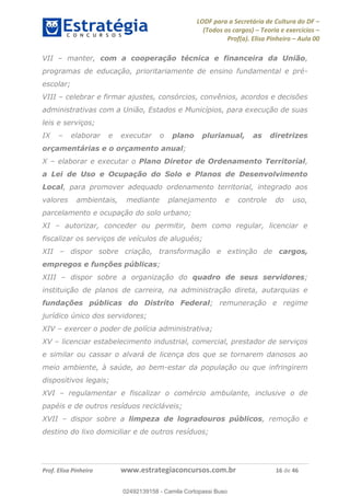 LODF para a Secretária de Cultura do DF
(Todos os cargos) Teoria e exercícios
Prof(a). Elisa Pinheiro Aula 00
Prof. Elisa Pinheiro www.estrategiaconcursos.com.br 16 de 46
VII manter, com a cooperação técnica e financeira da União,
programas de educação, prioritariamente de ensino fundamental e pré-
escolar;
VIII celebrar e firmar ajustes, consórcios, convênios, acordos e decisões
administrativas com a União, Estados e Municípios, para execução de suas
leis e serviços;
IX elaborar e executar o plano plurianual, as diretrizes
orçamentárias e o orçamento anual;
X elaborar e executar o Plano Diretor de Ordenamento Territorial,
a Lei de Uso e Ocupação do Solo e Planos de Desenvolvimento
Local, para promover adequado ordenamento territorial, integrado aos
valores ambientais, mediante planejamento e controle do uso,
parcelamento e ocupação do solo urbano;
XI autorizar, conceder ou permitir, bem como regular, licenciar e
fiscalizar os serviços de veículos de aluguéis;
XII dispor sobre criação, transformação e extinção de cargos,
empregos e funções públicas;
XIII dispor sobre a organização do quadro de seus servidores;
instituição de planos de carreira, na administração direta, autarquias e
fundações públicas do Distrito Federal; remuneração e regime
jurídico único dos servidores;
XIV exercer o poder de polícia administrativa;
XV licenciar estabelecimento industrial, comercial, prestador de serviços
e similar ou cassar o alvará de licença dos que se tornarem danosos ao
meio ambiente, à saúde, ao bem-estar da população ou que infringirem
dispositivos legais;
XVI regulamentar e fiscalizar o comércio ambulante, inclusive o de
papéis e de outros resíduos recicláveis;
XVII dispor sobre a limpeza de logradouros públicos, remoção e
destino do lixo domiciliar e de outros resíduos;
02492139158
02492139158 - Camila Cortopassi Buso
 
