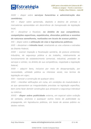 LODF para a Secretária de Cultura do DF
(Todos os cargos) Teoria e exercícios
Prof(a). Elisa Pinheiro Aula 00
Prof. Elisa Pinheiro www.estrategiaconcursos.com.br 17 de 46
XVIII dispor sobre serviços funerários e administração dos
cemitérios;
XIX dispor sobre apreensão, depósito e destino de animais e
mercadorias apreendidas em decorrência de transgressão da legislação
local;
XX disciplinar e fiscalizar, no âmbito de sua competência,
competições esportivas, espetáculos, diversões públicas e eventos
de natureza semelhante, realizados em locais de acesso público;
XXI dispor sobre a utilização de vias e logradouros públicos;
XXII disciplinar o trânsito local, sinalizando as vias urbanas e estradas
do Distrito Federal;
XXIII exercer inspeção e fiscalização sanitária, de postura ambiental,
tributária, de segurança pública e do trabalho, relativamente ao
funcionamento de estabelecimento comercial, industrial, prestador de
serviços e similar, no âmbito de sua competência, respeitada a legislação
federal;
XXIV adquirir bens, inclusive por meio de desapropriação, por
necessidade, utilidade pública ou interesse social, nos termos da
legislação em vigor;
XXV licenciar a construção de qualquer obra;
XXVI interditar edificações em ruína, em condições de insalubridade e
as que apresentem as irregularidades previstas na legislação específica,
bem como fazer demolir construções que ameacem a segurança individual
ou coletiva;
XXVII dispor sobre publicidade externa, em especial sobre exibição
de cartazes, anúncios e quaisquer outros meios de publicidade ou
propaganda, em logradouros públicos, em locais de acesso público ou
destes visíveis.
02492139158
02492139158 - Camila Cortopassi Buso
 