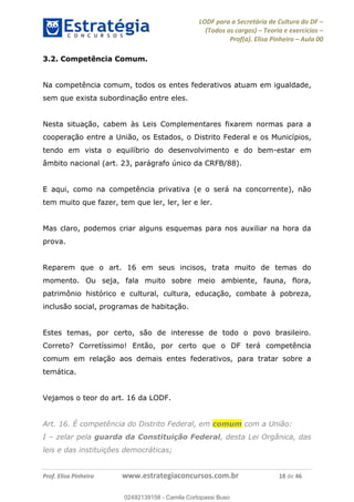 LODF para a Secretária de Cultura do DF
(Todos os cargos) Teoria e exercícios
Prof(a). Elisa Pinheiro Aula 00
Prof. Elisa Pinheiro www.estrategiaconcursos.com.br 18 de 46
3.2. Competência Comum.
Na competência comum, todos os entes federativos atuam em igualdade,
sem que exista subordinação entre eles.
Nesta situação, cabem às Leis Complementares fixarem normas para a
cooperação entre a União, os Estados, o Distrito Federal e os Municípios,
tendo em vista o equilíbrio do desenvolvimento e do bem-estar em
âmbito nacional (art. 23, parágrafo único da CRFB/88).
E aqui, como na competência privativa (e o será na concorrente), não
tem muito que fazer, tem que ler, ler, ler e ler.
Mas claro, podemos criar alguns esquemas para nos auxiliar na hora da
prova.
Reparem que o art. 16 em seus incisos, trata muito de temas do
momento. Ou seja, fala muito sobre meio ambiente, fauna, flora,
patrimônio histórico e cultural, cultura, educação, combate à pobreza,
inclusão social, programas de habitação.
Estes temas, por certo, são de interesse de todo o povo brasileiro.
Correto? Corretíssimo! Então, por certo que o DF terá competência
comum em relação aos demais entes federativos, para tratar sobre a
temática.
Vejamos o teor do art. 16 da LODF.
Art. 16. É competência do Distrito Federal, em comum com a União:
I zelar pela guarda da Constituição Federal, desta Lei Orgânica, das
leis e das instituições democráticas;
02492139158
02492139158 - Camila Cortopassi Buso
 