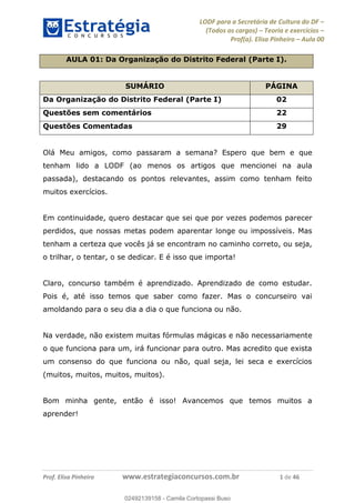 LODF para a Secretária de Cultura do DF
(Todos os cargos) Teoria e exercícios
Prof(a). Elisa Pinheiro Aula 00
Prof. Elisa Pinheiro www.estrategiaconcursos.com.br 1 de 46
AULA 01: Da Organização do Distrito Federal (Parte I).
SUMÁRIO PÁGINA
Da Organização do Distrito Federal (Parte I) 02
Questões sem comentários 22
Questões Comentadas 29
Olá Meu amigos, como passaram a semana? Espero que bem e que
tenham lido a LODF (ao menos os artigos que mencionei na aula
passada), destacando os pontos relevantes, assim como tenham feito
muitos exercícios.
Em continuidade, quero destacar que sei que por vezes podemos parecer
perdidos, que nossas metas podem aparentar longe ou impossíveis. Mas
tenham a certeza que vocês já se encontram no caminho correto, ou seja,
o trilhar, o tentar, o se dedicar. E é isso que importa!
Claro, concurso também é aprendizado. Aprendizado de como estudar.
Pois é, até isso temos que saber como fazer. Mas o concurseiro vai
amoldando para o seu dia a dia o que funciona ou não.
Na verdade, não existem muitas fórmulas mágicas e não necessariamente
o que funciona para um, irá funcionar para outro. Mas acredito que exista
um consenso do que funciona ou não, qual seja, lei seca e exercícios
(muitos, muitos, muitos, muitos).
Bom minha gente, então é isso! Avancemos que temos muitos a
aprender!
02492139158
02492139158 - Camila Cortopassi Buso
 