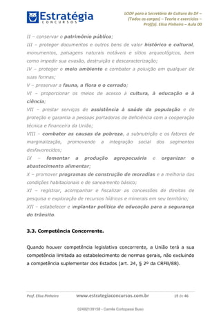 LODF para a Secretária de Cultura do DF
(Todos os cargos) Teoria e exercícios
Prof(a). Elisa Pinheiro Aula 00
Prof. Elisa Pinheiro www.estrategiaconcursos.com.br 19 de 46
II conservar o patrimônio público;
III proteger documentos e outros bens de valor histórico e cultural,
monumentos, paisagens naturais notáveis e sítios arqueológicos, bem
como impedir sua evasão, destruição e descaracterização;
IV proteger o meio ambiente e combater a poluição em qualquer de
suas formas;
V preservar a fauna, a flora e o cerrado;
VI proporcionar os meios de acesso à cultura, à educação e à
ciência;
VII prestar serviços de assistência à saúde da população e de
proteção e garantia a pessoas portadoras de deficiência com a cooperação
técnica e financeira da União;
VIII combater as causas da pobreza, a subnutrição e os fatores de
marginalização, promovendo a integração social dos segmentos
desfavorecidos;
IX fomentar a produção agropecuária e organizar o
abastecimento alimentar;
X promover programas de construção de moradias e a melhoria das
condições habitacionais e de saneamento básico;
XI registrar, acompanhar e fiscalizar as concessões de direitos de
pesquisa e exploração de recursos hídricos e minerais em seu território;
XII estabelecer e implantar política de educação para a segurança
do trânsito.
3.3. Competência Concorrente.
Quando houver competência legislativa concorrente, a União terá a sua
competência limitada ao estabelecimento de normas gerais, não excluindo
a competência suplementar dos Estados (art. 24, § 2º da CRFB/88).
02492139158
02492139158 - Camila Cortopassi Buso
 