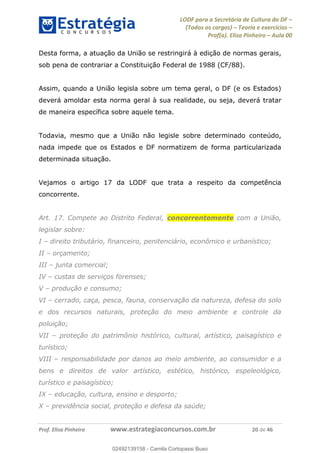 LODF para a Secretária de Cultura do DF
(Todos os cargos) Teoria e exercícios
Prof(a). Elisa Pinheiro Aula 00
Prof. Elisa Pinheiro www.estrategiaconcursos.com.br 20 de 46
Desta forma, a atuação da União se restringirá à edição de normas gerais,
sob pena de contrariar a Constituição Federal de 1988 (CF/88).
Assim, quando a União legisla sobre um tema geral, o DF (e os Estados)
deverá amoldar esta norma geral à sua realidade, ou seja, deverá tratar
de maneira específica sobre aquele tema.
Todavia, mesmo que a União não legisle sobre determinado conteúdo,
nada impede que os Estados e DF normatizem de forma particularizada
determinada situação.
Vejamos o artigo 17 da LODF que trata a respeito da competência
concorrente.
Art. 17. Compete ao Distrito Federal, concorrentemente com a União,
legislar sobre:
I direito tributário, financeiro, penitenciário, econômico e urbanístico;
II orçamento;
III junta comercial;
IV custas de serviços forenses;
V produção e consumo;
VI cerrado, caça, pesca, fauna, conservação da natureza, defesa do solo
e dos recursos naturais, proteção do meio ambiente e controle da
poluição;
VII proteção do patrimônio histórico, cultural, artístico, paisagístico e
turístico;
VIII responsabilidade por danos ao meio ambiente, ao consumidor e a
bens e direitos de valor artístico, estético, histórico, espeleológico,
turístico e paisagístico;
IX educação, cultura, ensino e desporto;
X previdência social, proteção e defesa da saúde;
02492139158
02492139158 - Camila Cortopassi Buso
 