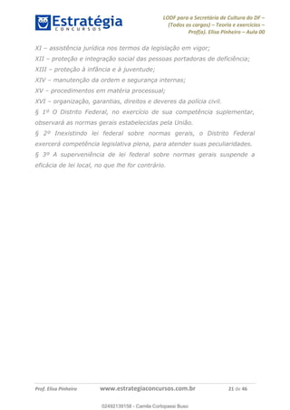 LODF para a Secretária de Cultura do DF
(Todos os cargos) Teoria e exercícios
Prof(a). Elisa Pinheiro Aula 00
Prof. Elisa Pinheiro www.estrategiaconcursos.com.br 21 de 46
XI assistência jurídica nos termos da legislação em vigor;
XII proteção e integração social das pessoas portadoras de deficiência;
XIII proteção à infância e à juventude;
XIV manutenção da ordem e segurança internas;
XV procedimentos em matéria processual;
XVI organização, garantias, direitos e deveres da polícia civil.
§ 1º O Distrito Federal, no exercício de sua competência suplementar,
observará as normas gerais estabelecidas pela União.
§ 2º Inexistindo lei federal sobre normas gerais, o Distrito Federal
exercerá competência legislativa plena, para atender suas peculiaridades.
§ 3º A superveniência de lei federal sobre normas gerais suspende a
eficácia de lei local, no que lhe for contrário.
02492139158
02492139158 - Camila Cortopassi Buso
 