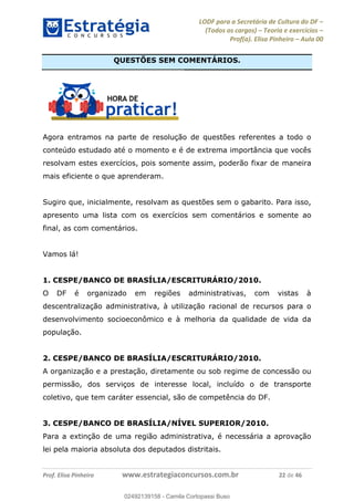 LODF para a Secretária de Cultura do DF
(Todos os cargos) Teoria e exercícios
Prof(a). Elisa Pinheiro Aula 00
Prof. Elisa Pinheiro www.estrategiaconcursos.com.br 22 de 46
QUESTÕES SEM COMENTÁRIOS.
Agora entramos na parte de resolução de questões referentes a todo o
conteúdo estudado até o momento e é de extrema importância que vocês
resolvam estes exercícios, pois somente assim, poderão fixar de maneira
mais eficiente o que aprenderam.
Sugiro que, inicialmente, resolvam as questões sem o gabarito. Para isso,
apresento uma lista com os exercícios sem comentários e somente ao
final, as com comentários.
Vamos lá!
1. CESPE/BANCO DE BRASÍLIA/ESCRITURÁRIO/2010.
O DF é organizado em regiões administrativas, com vistas à
descentralização administrativa, à utilização racional de recursos para o
desenvolvimento socioeconômico e à melhoria da qualidade de vida da
população.
2. CESPE/BANCO DE BRASÍLIA/ESCRITURÁRIO/2010.
A organização e a prestação, diretamente ou sob regime de concessão ou
permissão, dos serviços de interesse local, incluído o de transporte
coletivo, que tem caráter essencial, são de competência do DF.
3. CESPE/BANCO DE BRASÍLIA/NÍVEL SUPERIOR/2010.
Para a extinção de uma região administrativa, é necessária a aprovação
lei pela maioria absoluta dos deputados distritais.
02492139158
02492139158 - Camila Cortopassi Buso
 