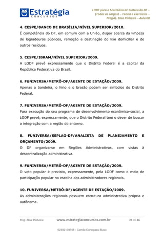 LODF para a Secretária de Cultura do DF
(Todos os cargos) Teoria e exercícios
Prof(a). Elisa Pinheiro Aula 00
Prof. Elisa Pinheiro www.estrategiaconcursos.com.br 23 de 46
4. CESPE/BANCO DE BRASÍLIA/NÍVEL SUPERIOR/2010.
É competência do DF, em comum com a União, dispor acerca da limpeza
de logradouros públicos, remoção e destinação do lixo domiciliar e de
outros resíduos.
5. CESPE/IBRAM/NÍVEL SUPERIOR/2009.
A LODF prevê expressamente que o Distrito Federal é a capital da
República Federativa do Brasil.
6. FUNIVERSA/METRÔ-DF/AGENTE DE ESTAÇÃO/2009.
Apenas a bandeira, o hino e o brasão podem ser símbolos do Distrito
Federal.
7. FUNIVERSA/METRÔ-DF/AGENTE DE ESTAÇÃO/2009.
Para execução do seu programa de desenvolvimento econômico-social, a
LODF prevê, expressamente, que o Distrito Federal tem o dever de buscar
a integração com a região do entorno.
8. FUNIVERSA/SEPLAG-DF/ANALISTA DE PLANEJAMENTO E
ORÇAMENTO/2009.
O DF organiza-se em Regiões Administrativas, com vistas à
descentralização administrativa.
9. FUNIVERSA/METRÔ-DF/AGENTE DE ESTAÇÃO/2009.
O voto popular é previsto, expressamente, pela LODF como o meio de
participação popular na escolha dos administradores regionais.
10. FUNIVERSA/METRÔ-DF/AGENTE DE ESTAÇÃO/2009.
As administrações regionais possuem estrutura administrativa própria e
autônoma.
02492139158
02492139158 - Camila Cortopassi Buso
 