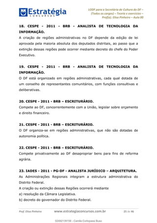 LODF para a Secretária de Cultura do DF
(Todos os cargos) Teoria e exercícios
Prof(a). Elisa Pinheiro Aula 00
Prof. Elisa Pinheiro www.estrategiaconcursos.com.br 25 de 46
18. CESPE - 2011 - BRB - ANALISTA DE TECNOLOGIA DA
INFORMAÇÃO.
A criação de regiões administrativas no DF depende da edição de lei
aprovada pela maioria absoluta dos deputados distritais, ao passo que a
extinção dessas regiões pode ocorrer mediante decreto do chefe do Poder
Executivo.
19. CESPE - 2011 - BRB - ANALISTA DE TECNOLOGIA DA
INFORMAÇÃO.
O DF está organizado em regiões administrativas, cada qual dotada de
um conselho de representantes comunitários, com funções consultivas e
deliberativas.
20. CESPE - 2011 - BRB ESCRITURÁRIO.
Compete ao DF, concorrentemente com a União, legislar sobre orçamento
e direito financeiro.
21. CESPE - 2011 - BRB ESCRITURÁRIO.
O DF organiza-se em regiões administrativas, que não são dotadas de
autonomia política.
22. CESPE - 2011 - BRB ESCRITURÁRIO.
Compete privativamente ao DF desapropriar bens para fins de reforma
agrária.
23. IADES - 2011 - PG-DF - ANALISTA JURÍDICO ARQUITETURA.
As Administrações Regionais integram a estrutura administrativa do
Distrito Federal.
A criação ou extinção dessas Regiões ocorrerá mediante
a) resolução da Câmara Legislativa.
b) decreto do governador do Distrito Federal.
02492139158
02492139158 - Camila Cortopassi Buso
 