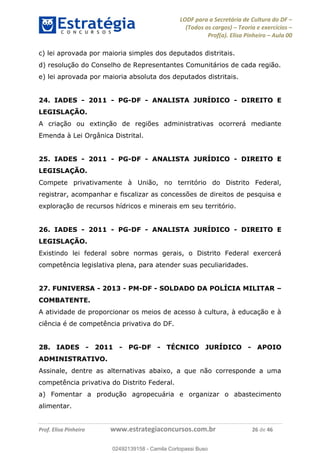 LODF para a Secretária de Cultura do DF
(Todos os cargos) Teoria e exercícios
Prof(a). Elisa Pinheiro Aula 00
Prof. Elisa Pinheiro www.estrategiaconcursos.com.br 26 de 46
c) lei aprovada por maioria simples dos deputados distritais.
d) resolução do Conselho de Representantes Comunitários de cada região.
e) lei aprovada por maioria absoluta dos deputados distritais.
24. IADES - 2011 - PG-DF - ANALISTA JURÍDICO - DIREITO E
LEGISLAÇÃO.
A criação ou extinção de regiões administrativas ocorrerá mediante
Emenda à Lei Orgânica Distrital.
25. IADES - 2011 - PG-DF - ANALISTA JURÍDICO - DIREITO E
LEGISLAÇÃO.
Compete privativamente à União, no território do Distrito Federal,
registrar, acompanhar e fiscalizar as concessões de direitos de pesquisa e
exploração de recursos hídricos e minerais em seu território.
26. IADES - 2011 - PG-DF - ANALISTA JURÍDICO - DIREITO E
LEGISLAÇÃO.
Existindo lei federal sobre normas gerais, o Distrito Federal exercerá
competência legislativa plena, para atender suas peculiaridades.
27. FUNIVERSA - 2013 - PM-DF - SOLDADO DA POLÍCIA MILITAR
COMBATENTE.
A atividade de proporcionar os meios de acesso à cultura, à educação e à
ciência é de competência privativa do DF.
28. IADES - 2011 - PG-DF - TÉCNICO JURÍDICO - APOIO
ADMINISTRATIVO.
Assinale, dentre as alternativas abaixo, a que não corresponde a uma
competência privativa do Distrito Federal.
a) Fomentar a produção agropecuária e organizar o abastecimento
alimentar.
02492139158
02492139158 - Camila Cortopassi Buso
 