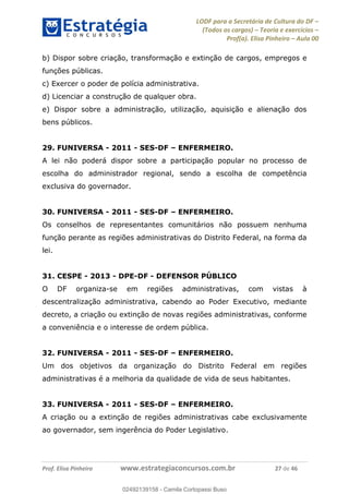 LODF para a Secretária de Cultura do DF
(Todos os cargos) Teoria e exercícios
Prof(a). Elisa Pinheiro Aula 00
Prof. Elisa Pinheiro www.estrategiaconcursos.com.br 27 de 46
b) Dispor sobre criação, transformação e extinção de cargos, empregos e
funções públicas.
c) Exercer o poder de polícia administrativa.
d) Licenciar a construção de qualquer obra.
e) Dispor sobre a administração, utilização, aquisição e alienação dos
bens públicos.
29. FUNIVERSA - 2011 - SES-DF ENFERMEIRO.
A lei não poderá dispor sobre a participação popular no processo de
escolha do administrador regional, sendo a escolha de competência
exclusiva do governador.
30. FUNIVERSA - 2011 - SES-DF ENFERMEIRO.
Os conselhos de representantes comunitários não possuem nenhuma
função perante as regiões administrativas do Distrito Federal, na forma da
lei.
31. CESPE - 2013 - DPE-DF - DEFENSOR PÚBLICO
O DF organiza-se em regiões administrativas, com vistas à
descentralização administrativa, cabendo ao Poder Executivo, mediante
decreto, a criação ou extinção de novas regiões administrativas, conforme
a conveniência e o interesse de ordem pública.
32. FUNIVERSA - 2011 - SES-DF ENFERMEIRO.
Um dos objetivos da organização do Distrito Federal em regiões
administrativas é a melhoria da qualidade de vida de seus habitantes.
33. FUNIVERSA - 2011 - SES-DF ENFERMEIRO.
A criação ou a extinção de regiões administrativas cabe exclusivamente
ao governador, sem ingerência do Poder Legislativo.
02492139158
02492139158 - Camila Cortopassi Buso
 