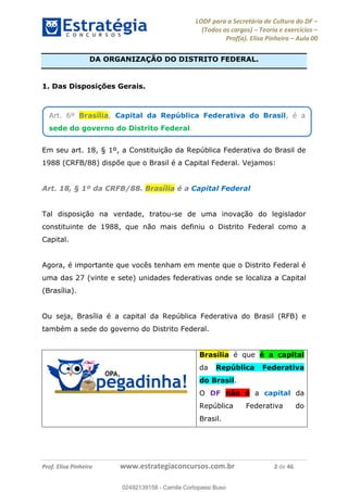 LODF para a Secretária de Cultura do DF
(Todos os cargos) Teoria e exercícios
Prof(a). Elisa Pinheiro Aula 00
Prof. Elisa Pinheiro www.estrategiaconcursos.com.br 2 de 46
DA ORGANIZAÇÃO DO DISTRITO FEDERAL.
1. Das Disposições Gerais.
Em seu art. 18, § 1º, a Constituição da República Federativa do Brasil de
1988 (CRFB/88) dispõe que o Brasil é a Capital Federal. Vejamos:
Art. 18, § 1º da CRFB/88. Brasília é a Capital Federal
Tal disposição na verdade, tratou-se de uma inovação do legislador
constituinte de 1988, que não mais definiu o Distrito Federal como a
Capital.
Agora, é importante que vocês tenham em mente que o Distrito Federal é
uma das 27 (vinte e sete) unidades federativas onde se localiza a Capital
(Brasília).
Ou seja, Brasília é a capital da República Federativa do Brasil (RFB) e
também a sede do governo do Distrito Federal.
Brasília é que é a capital
da República Federativa
do Brasil.
O DF não é a capital da
República Federativa do
Brasil.
Art. 6º Brasília, Capital da República Federativa do Brasil, é a
sede do governo do Distrito Federal.
02492139158
02492139158 - Camila Cortopassi Buso
 